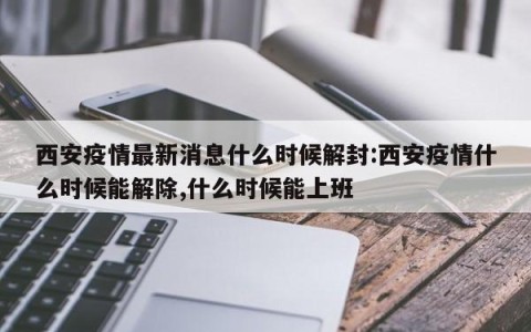 西安疫情最新消息什么时候解封:西安疫情什么时候能解除,什么时候能上班