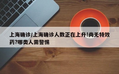 上海确诊/上海确诊人数正在上升!尚无特效药?哪类人需警惕