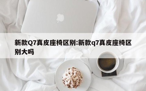新款Q7真皮座椅区别:新款q7真皮座椅区别大吗