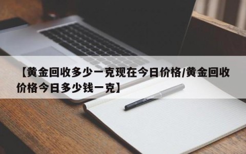 【黄金回收多少一克现在今日价格/黄金回收价格今日多少钱一克】