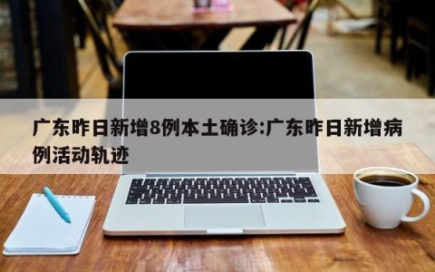 广东昨日新增8例本土确诊:广东昨日新增病例活动轨迹