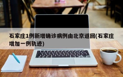 石家庄1例新增确诊病例由北京返回(石家庄增加一例轨迹)